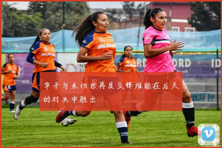 华子与米切尔再度交锋谁能在后天的对决中胜出