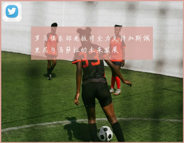 罗马俱乐部老板将全力支持加斯佩里尼与马萨拉的未来发展