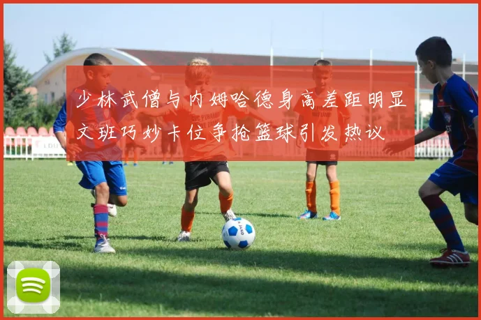 少林武僧与内姆哈德身高差距明显文班巧妙卡位争抢篮球引发热议