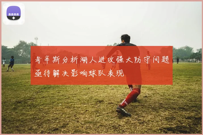 考辛斯分析湖人进攻强大防守问题亟待解决影响球队表现